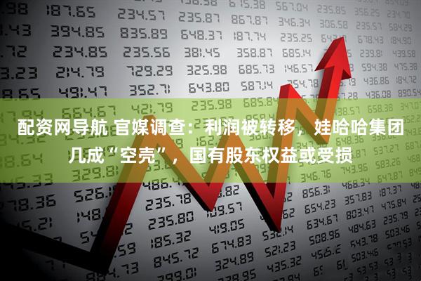 配资网导航 官媒调查：利润被转移，娃哈哈集团几成“空壳”，国有股东权益或受损
