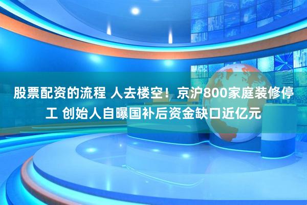 股票配资的流程 人去楼空！京沪800家庭装修停工 创始人自曝国补后资金缺口近亿元