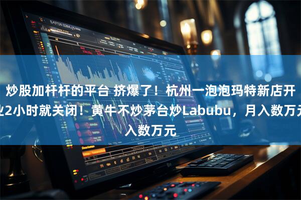 炒股加杆杆的平台 挤爆了！杭州一泡泡玛特新店开业2小时就关闭！黄牛不炒茅台炒Labubu，月入数万元