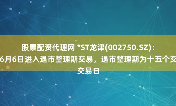 股票配资代理网 *ST龙津(002750.SZ)：公司6月6日进入退市整理期交易，退市整理期为十五个交易日
