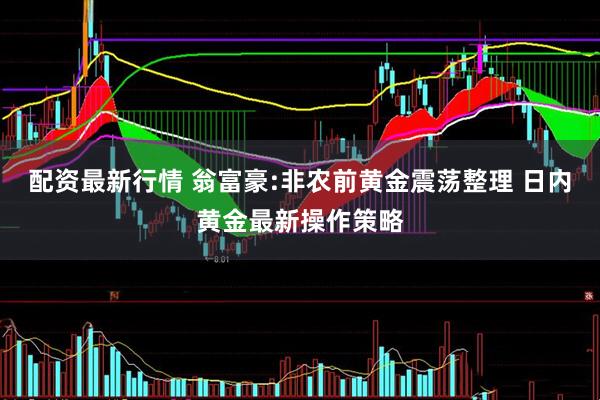 配资最新行情 翁富豪:非农前黄金震荡整理 日内黄金最新操作策略