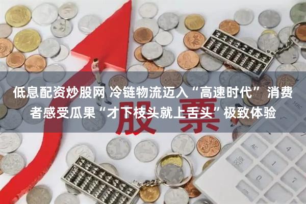 低息配资炒股网 冷链物流迈入“高速时代” 消费者感受瓜果“才下枝头就上舌头”极致体验