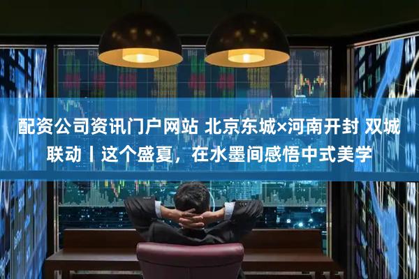配资公司资讯门户网站 北京东城×河南开封 双城联动丨这个盛夏，在水墨间感悟中式美学