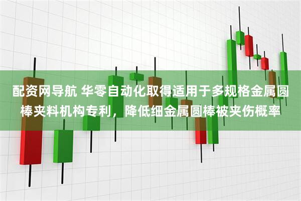 配资网导航 华零自动化取得适用于多规格金属圆棒夹料机构专利，降低细金属圆棒被夹伤概率