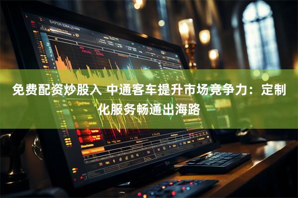 免费配资炒股入 中通客车提升市场竞争力：定制化服务畅通出海路