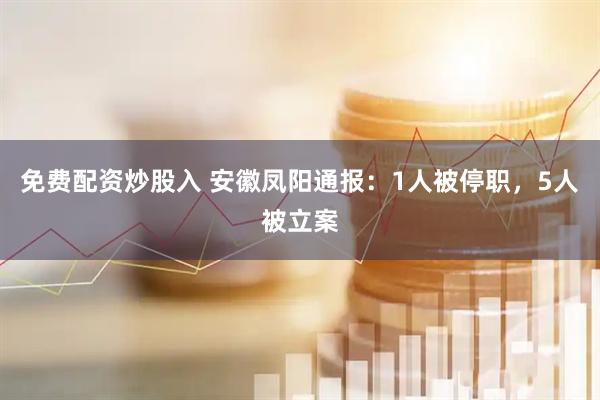免费配资炒股入 安徽凤阳通报：1人被停职，5人被立案
