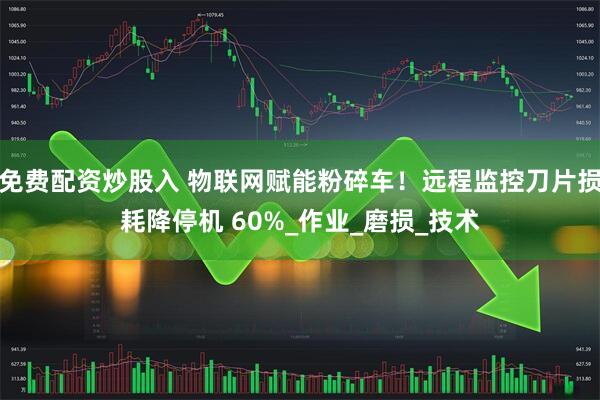 免费配资炒股入 物联网赋能粉碎车！远程监控刀片损耗降停机 60%_作业_磨损_技术