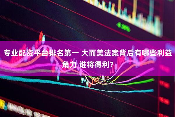 专业配资平台排名第一 大而美法案背后有哪些利益角力 谁将得利？