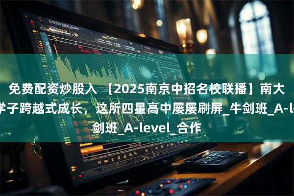 免费配资炒股入 【2025南京中招名校联播】南大附中：让学子跨越式成长，这所四星高中屡屡刷屏_牛剑班_A-level_合作