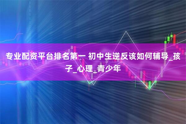专业配资平台排名第一 初中生逆反该如何辅导_孩子_心理_青少年