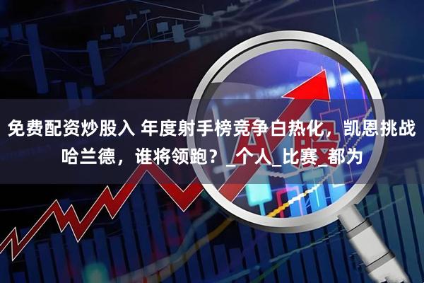 免费配资炒股入 年度射手榜竞争白热化，凯恩挑战哈兰德，谁将领跑？_个人_比赛_都为