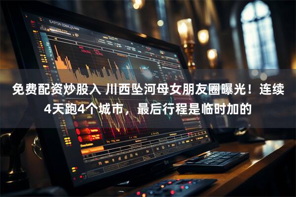 免费配资炒股入 川西坠河母女朋友圈曝光！连续4天跑4个城市，最后行程是临时加的