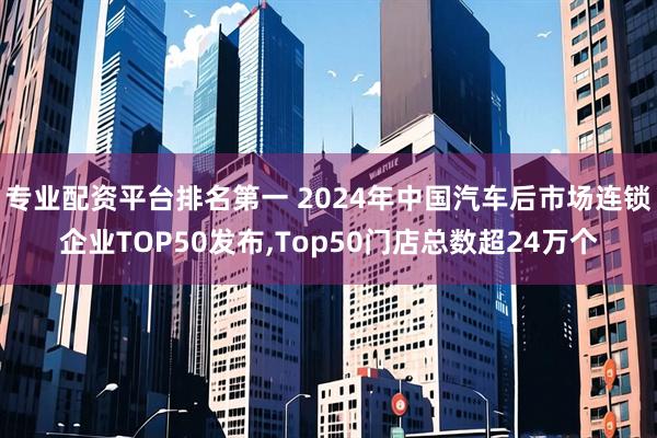 专业配资平台排名第一 2024年中国汽车后市场连锁企业TOP50发布,Top50门店总数超24万个