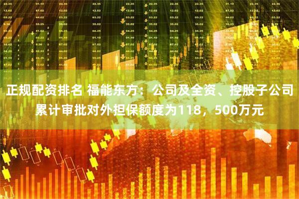 正规配资排名 福能东方：公司及全资、控股子公司累计审批对外担保额度为118，500万元