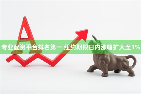 专业配资平台排名第一 纽约期银日内涨幅扩大至3%
