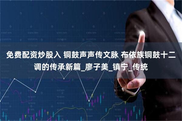 免费配资炒股入 铜鼓声声传文脉 布依族铜鼓十二调的传承新篇_廖子美_镇宁_传统