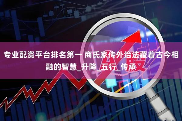 专业配资平台排名第一 商氏家传外治法藏着古今相融的智慧_升降_五行_传承