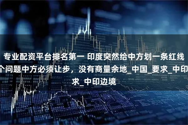 专业配资平台排名第一 印度突然给中方划一条红线！4个问题中方必须让步，没有商量余地_中国_要求_中印边境
