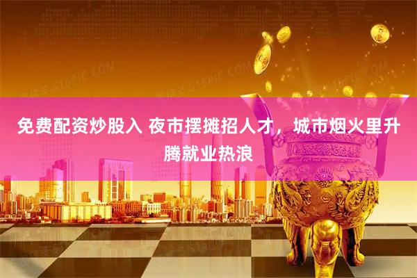 免费配资炒股入 夜市摆摊招人才，城市烟火里升腾就业热浪