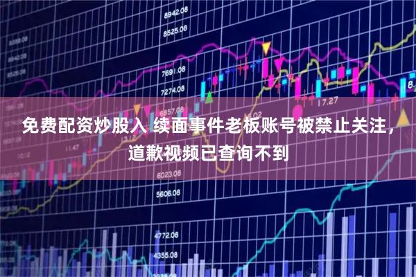 免费配资炒股入 续面事件老板账号被禁止关注，道歉视频已查询不到