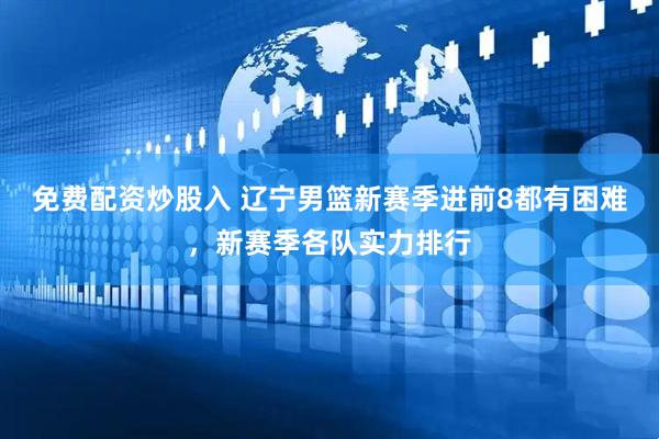 免费配资炒股入 辽宁男篮新赛季进前8都有困难，新赛季各队实力排行