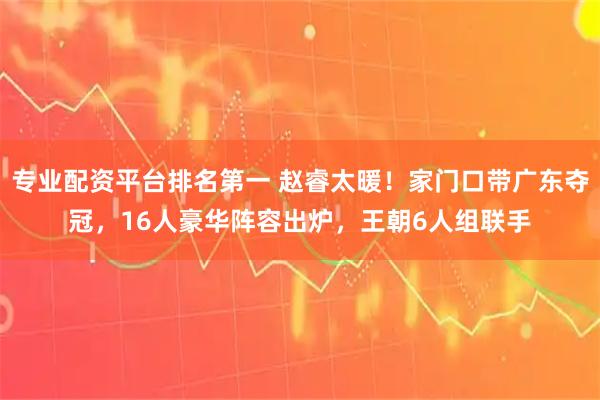 专业配资平台排名第一 赵睿太暖！家门口带广东夺冠，16人豪华阵容出炉，王朝6人组联手