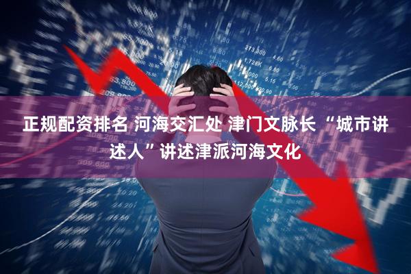 正规配资排名 河海交汇处 津门文脉长 “城市讲述人”讲述津派河海文化