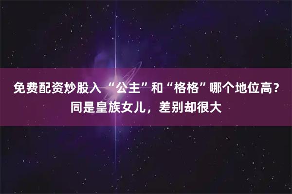 免费配资炒股入 “公主”和“格格”哪个地位高？同是皇族女儿，差别却很大