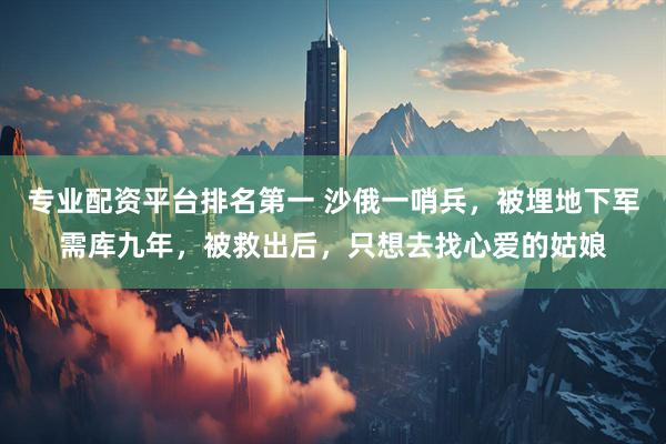 专业配资平台排名第一 沙俄一哨兵，被埋地下军需库九年，被救出后，只想去找心爱的姑娘