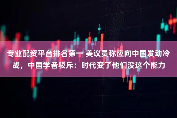 专业配资平台排名第一 美议员称应向中国发动冷战，中国学者驳斥：时代变了他们没这个能力