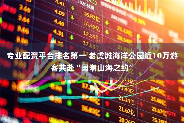专业配资平台排名第一 老虎滩海洋公园近10万游客共赴“国潮山海之约”