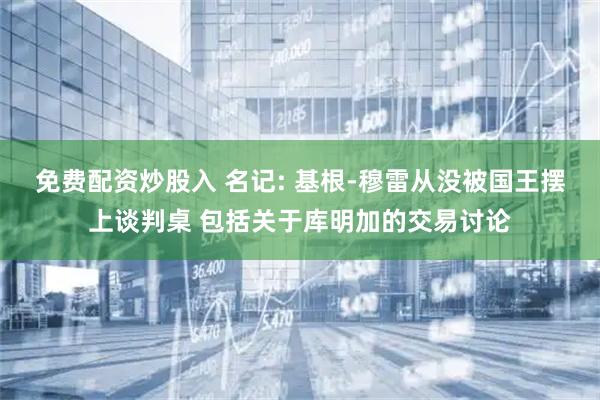免费配资炒股入 名记: 基根-穆雷从没被国王摆上谈判桌 包括关于库明加的交易讨论