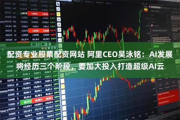 配资专业股票配资网站 阿里CEO吴泳铭：AI发展将经历三个阶段，要加大投入打造超级AI云