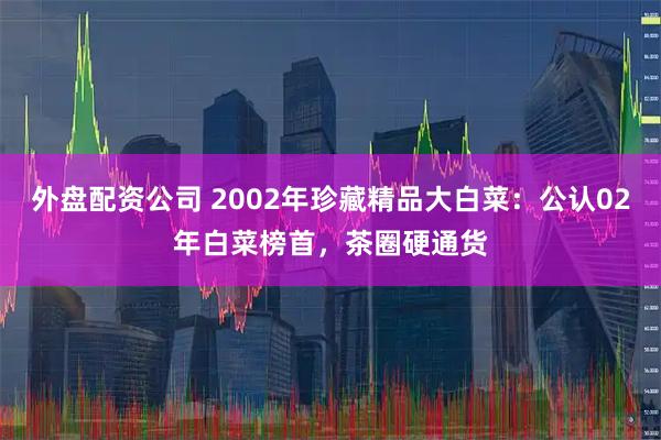 外盘配资公司 2002年珍藏精品大白菜：公认02年白菜榜首，茶圈硬通货