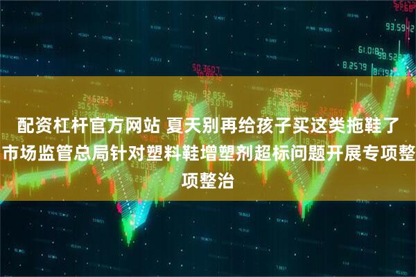 配资杠杆官方网站 夏天别再给孩子买这类拖鞋了！市场监管总局针对塑料鞋增塑剂超标问题开展专项整治